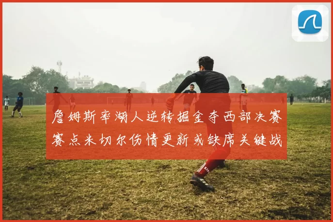 詹姆斯率湖人逆转掘金夺西部决赛赛点米切尔伤情更新或缺席关键战