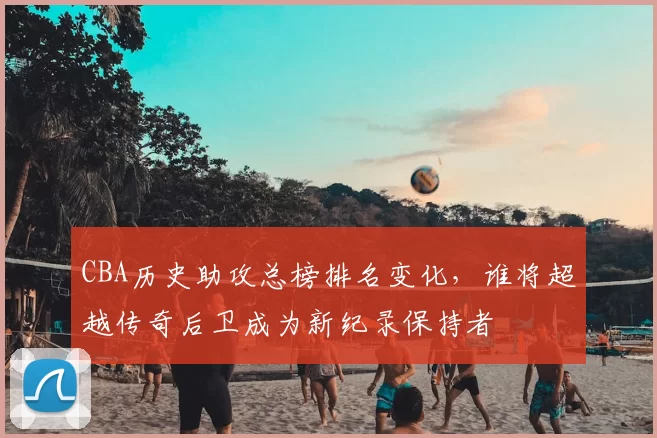 CBA历史助攻总榜排名变化,谁将超越传奇后卫成为新纪录保持者
