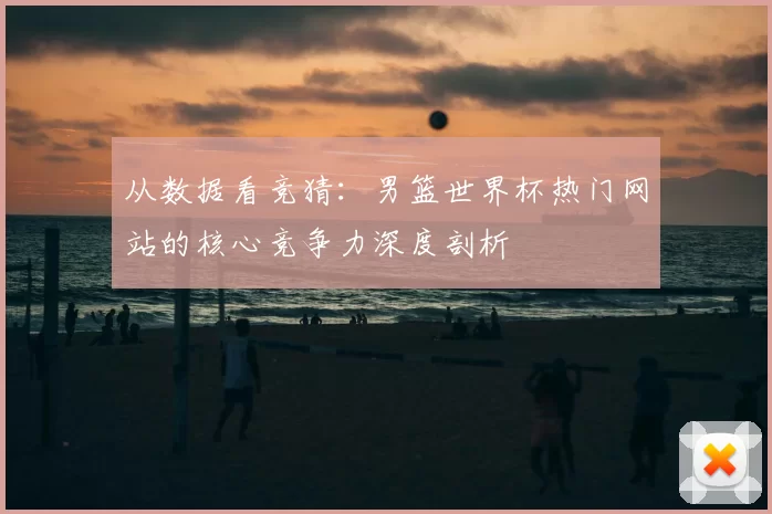 从数据看竞猜:男篮世界杯热门网站的核心竞争力深度剖析