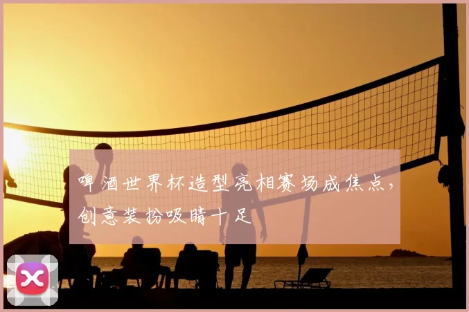 啤酒世界杯造型亮相赛场成焦点,创意装扮吸睛十足
