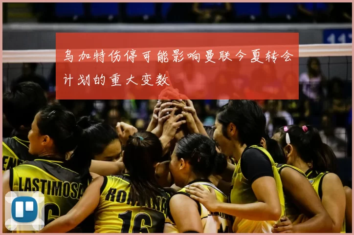 乌加特伤停可能影响曼联今夏转会计划的重大变数