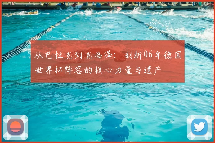 从巴拉克到克洛泽:剖析06年德国世界杯阵容的核心力量与遗产
