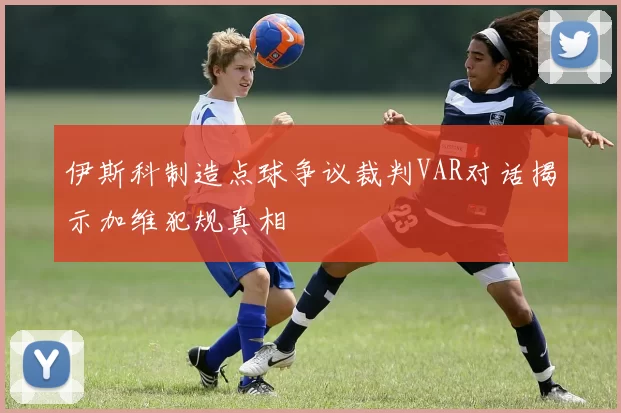 伊斯科制造点球争议裁判VAR对话揭示加维犯规真相