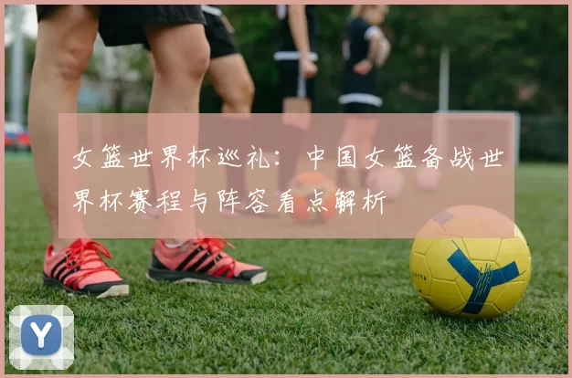 女篮世界杯巡礼:中国女篮备战世界杯赛程与阵容看点解析