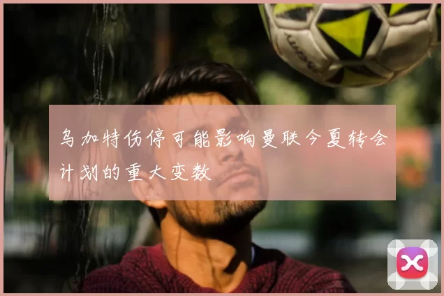 乌加特伤停可能影响曼联今夏转会计划的重大变数