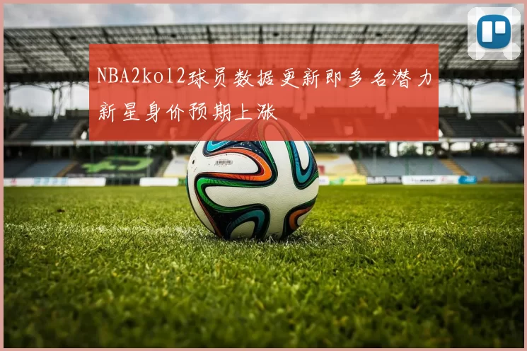 NBA2kol2球员数据更新即多名潜力新星身价预期上涨