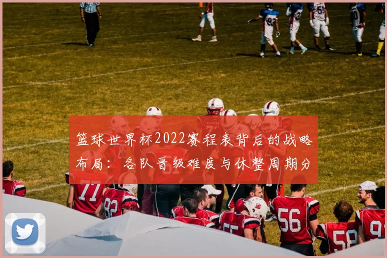 篮球世界杯2022赛程表背后的战略布局：各队晋级难度与休整周期分析