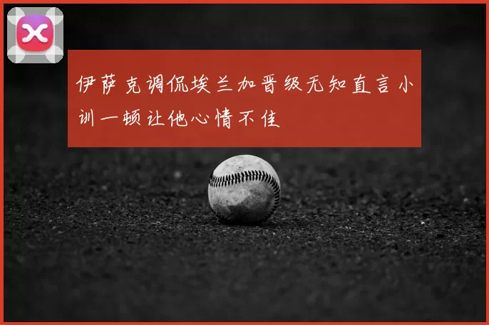 伊萨克调侃埃兰加晋级无知直言小训一顿让他心情不佳