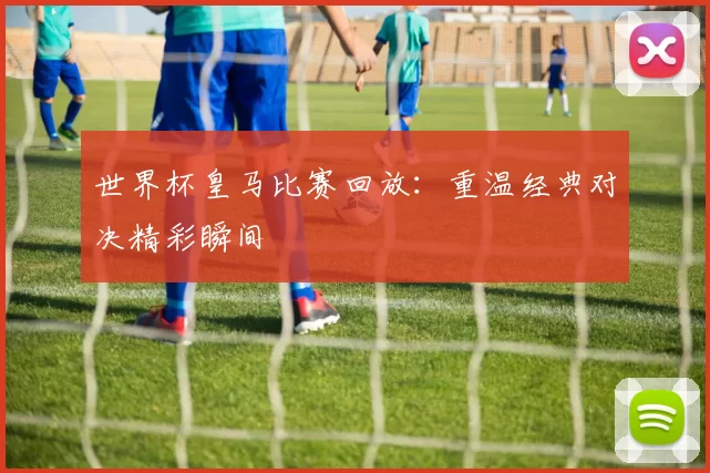 世界杯皇马比赛回放:重温经典对决精彩瞬间