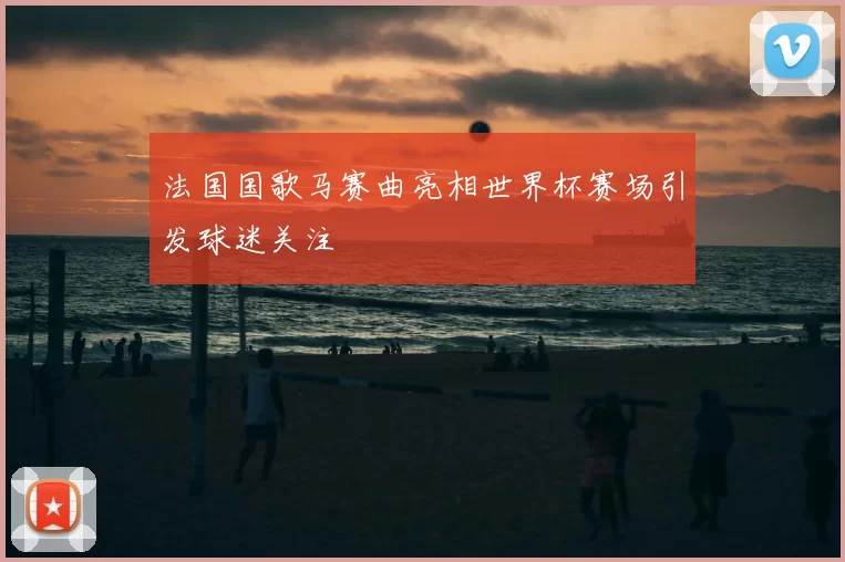 法国国歌马赛曲亮相世界杯赛场引发球迷关注