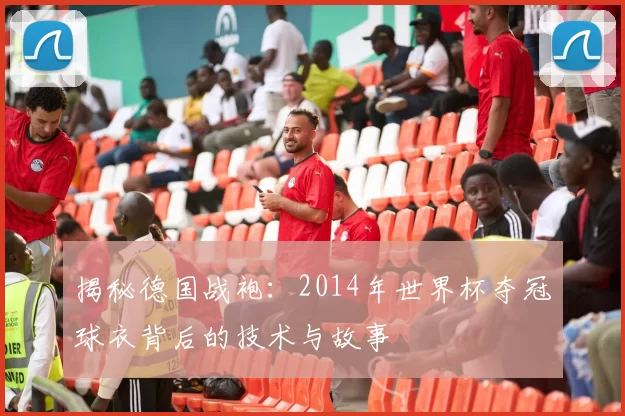 揭秘德国战袍:2014年世界杯夺冠球衣背后的技术与故事