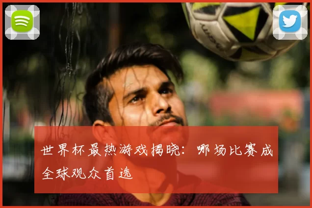 世界杯最热游戏揭晓:哪场比赛成全球观众首选