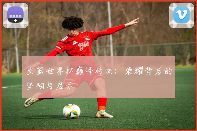 女篮世界杯巅峰对决:荣耀背后的坚韧与启示