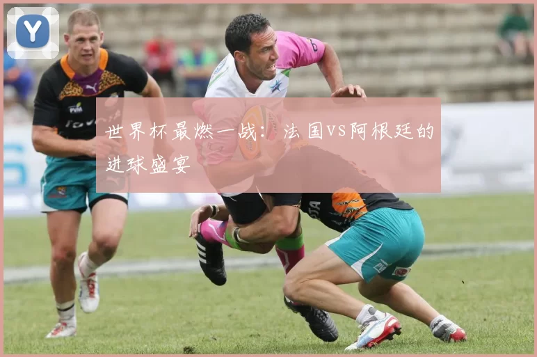 世界杯最燃一战:法国vs阿根廷的进球盛宴